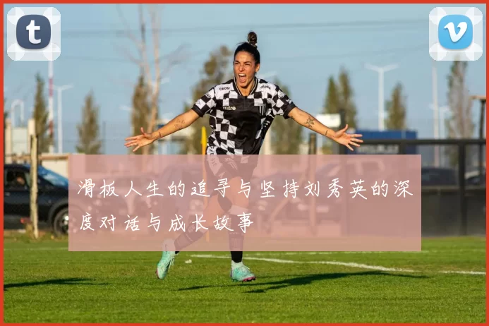 滑板人生的追寻与坚持刘秀英的深度对话与成长故事