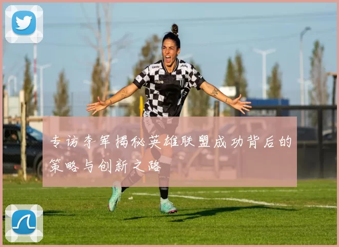 专访李军揭秘英雄联盟成功背后的策略与创新之路