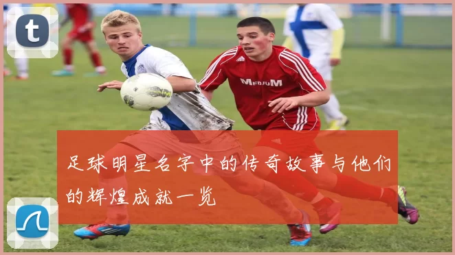 足球明星名字中的传奇故事与他们的辉煌成就一览