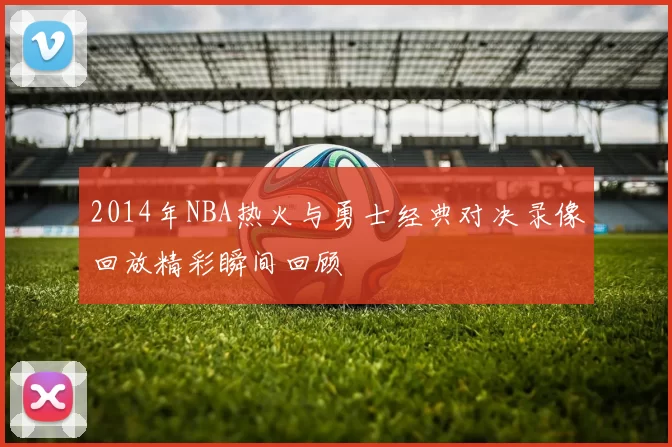 2014年NBA热火与勇士经典对决录像回放精彩瞬间回顾