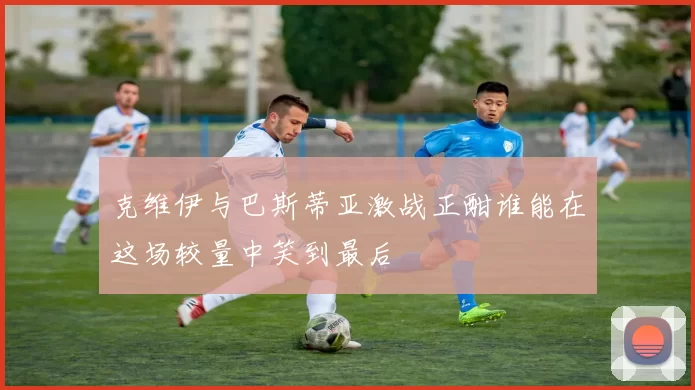 克维伊与巴斯蒂亚激战正酣谁能在这场较量中笑到最后