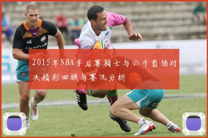 2015年NBA季后赛骑士与公牛首场对决精彩回顾与赛况分析
