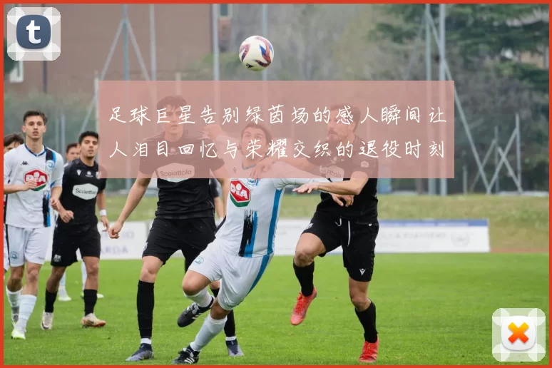 足球巨星告别绿茵场的感人瞬间让人泪目回忆与荣耀交织的退役时刻