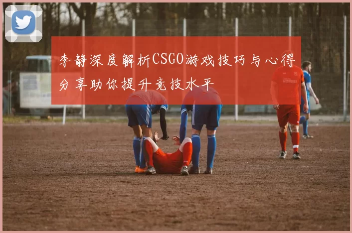 李静深度解析CSGO游戏技巧与心得分享助你提升竞技水平