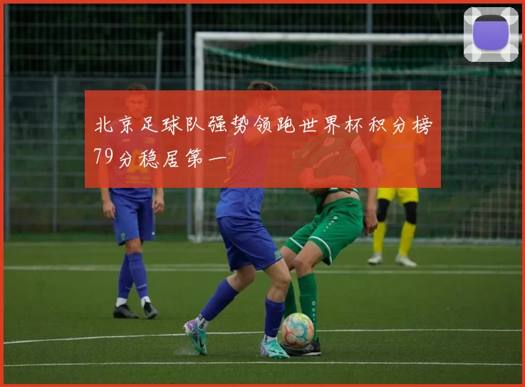 北京足球队强势领跑世界杯积分榜79分稳居第一
