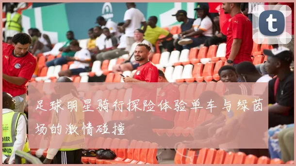 足球明星骑行探险体验单车与绿茵场的激情碰撞