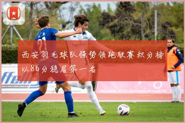 西安羽毛球队强势领跑联赛积分榜以86分稳居第一名