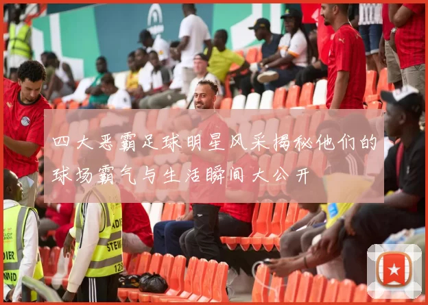 四大恶霸足球明星风采揭秘他们的球场霸气与生活瞬间大公开