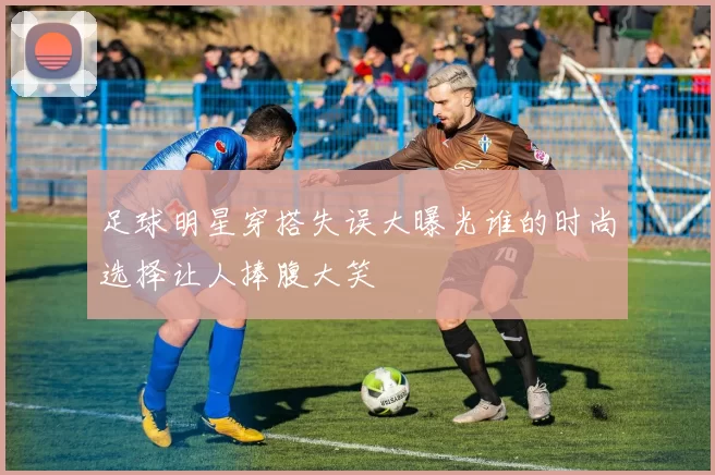 足球明星穿搭失误大曝光谁的时尚选择让人捧腹大笑