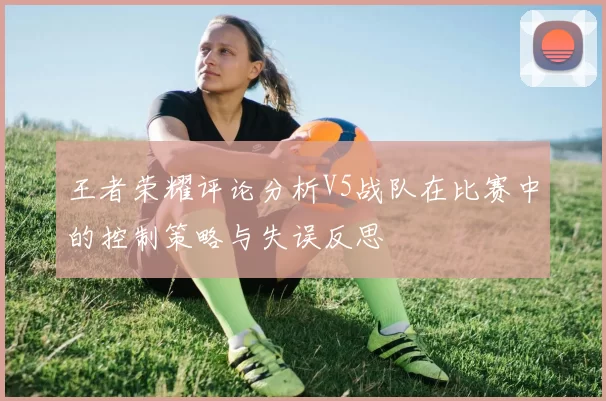 王者荣耀评论分析V5战队在比赛中的控制策略与失误反思