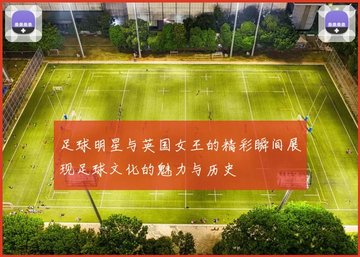 足球明星与英国女王的精彩瞬间展现足球文化的魅力与历史