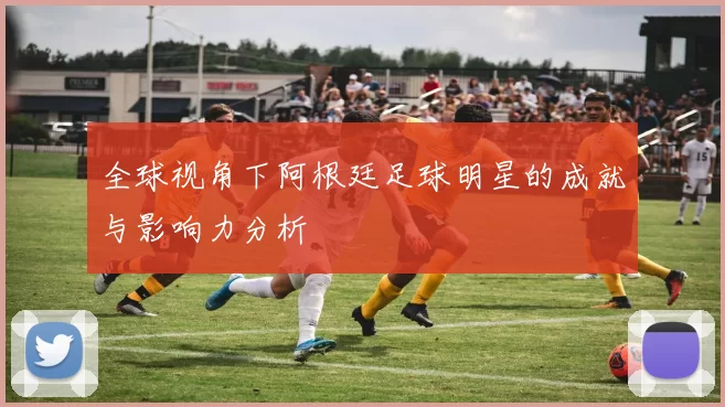 全球视角下阿根廷足球明星的成就与影响力分析