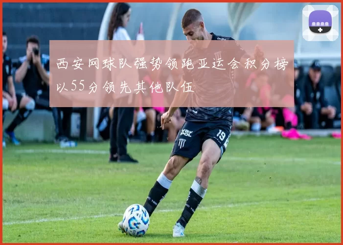 西安网球队强势领跑亚运会积分榜以55分领先其他队伍