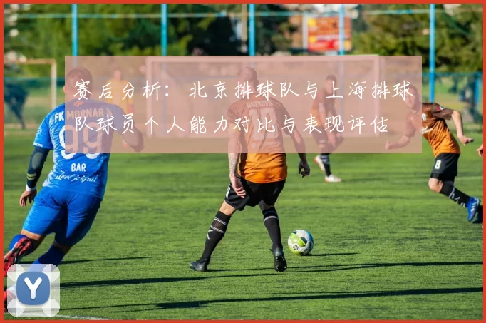 赛后分析：北京排球队与上海排球队球员个人能力对比与表现评估