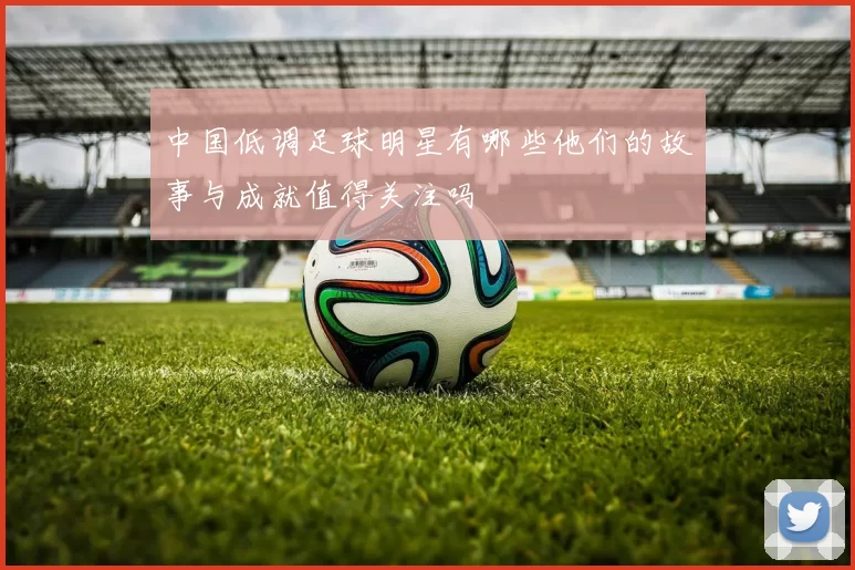 中国低调足球明星有哪些他们的故事与成就值得关注吗