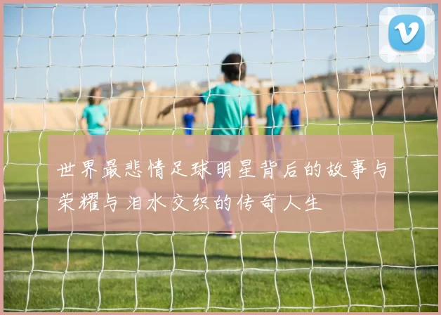 世界最悲情足球明星背后的故事与荣耀与泪水交织的传奇人生