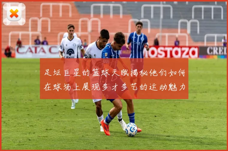 足坛巨星的篮球天赋揭秘他们如何在球场上展现多才多艺的运动魅力