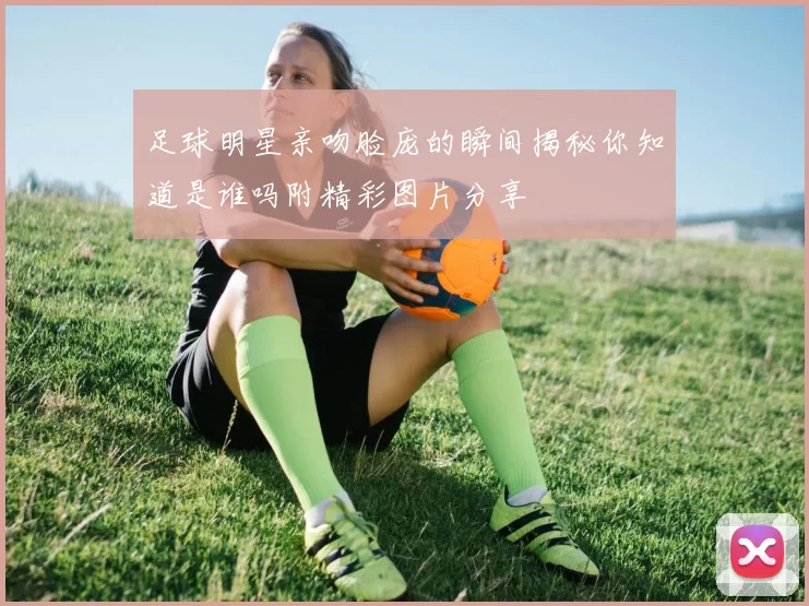 足球明星亲吻脸庞的瞬间揭秘你知道是谁吗附精彩图片分享