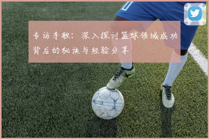 专访李敏：深入探讨篮球领域成功背后的秘诀与经验分享