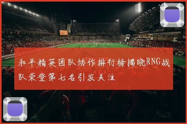 和平精英团队协作排行榜揭晓RNG战队荣登第七名引发关注
