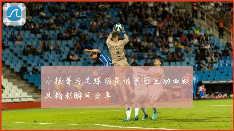 小杨哥与足球明星的亲密互动回顾及精彩瞬间分享