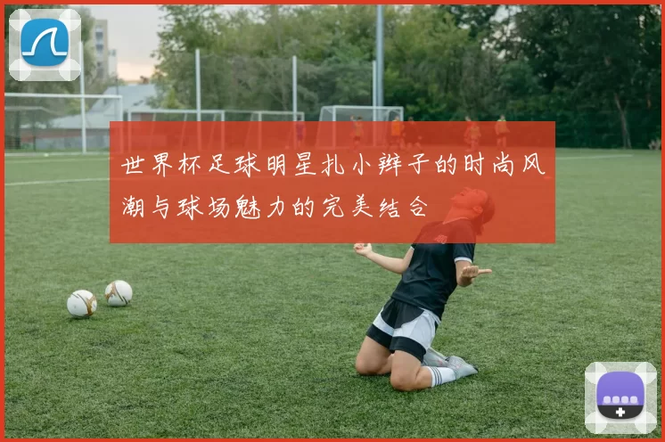 世界杯足球明星扎小辫子的时尚风潮与球场魅力的完美结合