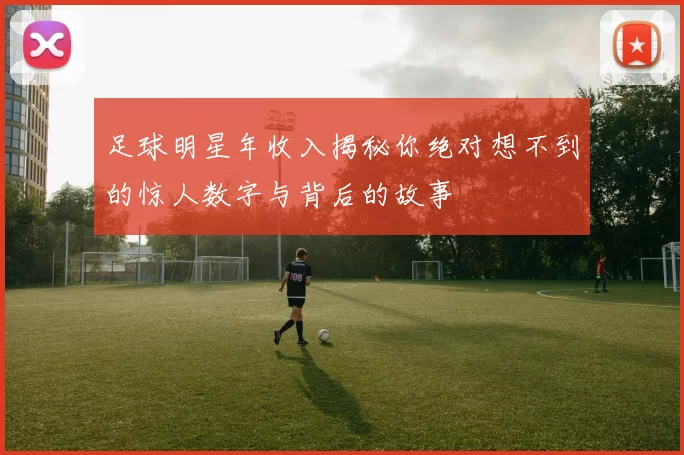 足球明星年收入揭秘你绝对想不到的惊人数字与背后的故事