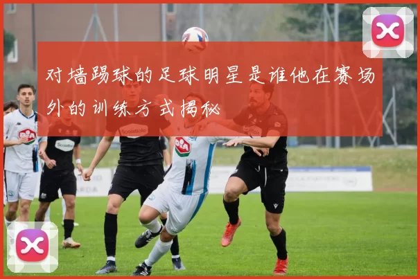 对墙踢球的足球明星是谁他在赛场外的训练方式揭秘