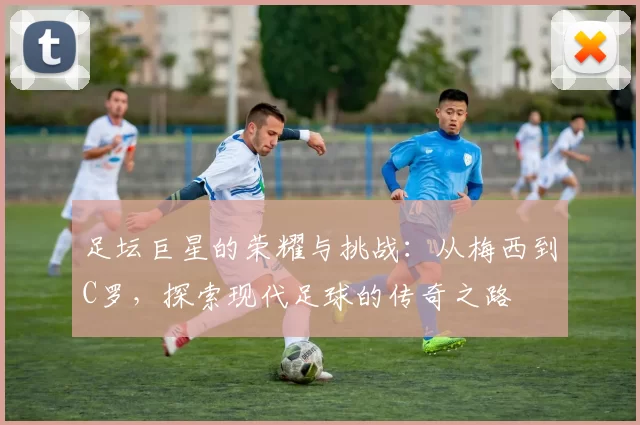 足坛巨星的荣耀与挑战：从梅西到C罗，探索现代足球的传奇之路