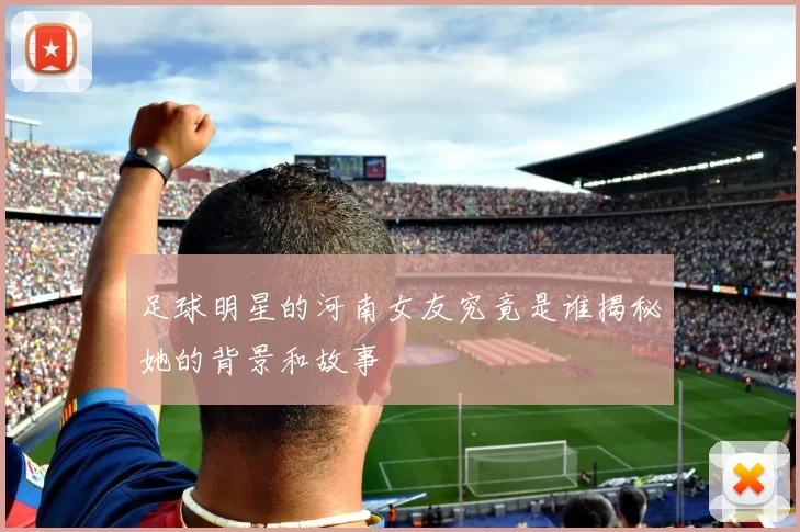 足球明星的河南女友究竟是谁揭秘她的背景和故事