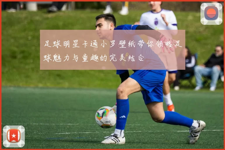 足球明星卡通小罗壁纸带你领略足球魅力与童趣的完美结合