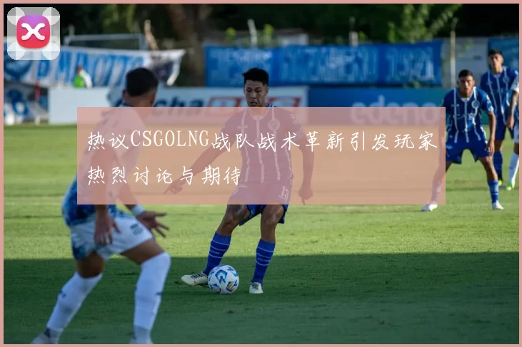 热议CSGOLNG战队战术革新引发玩家热烈讨论与期待