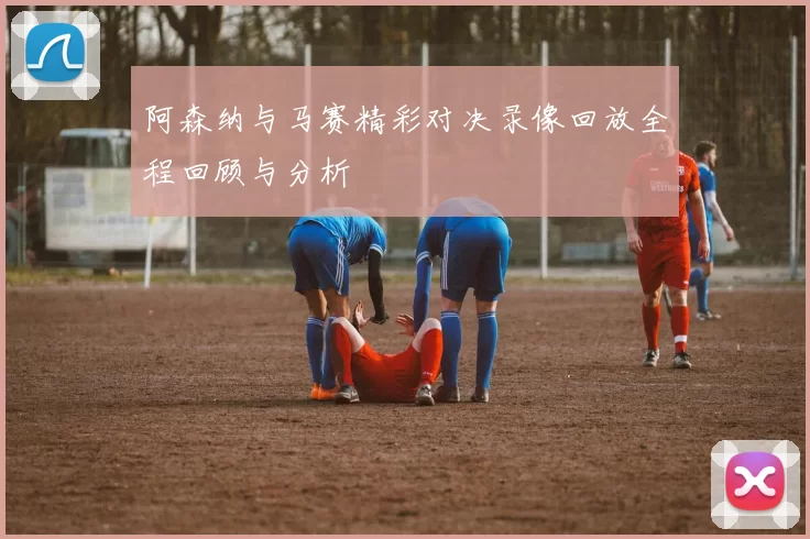 阿森纳与马赛精彩对决录像回放全程回顾与分析
