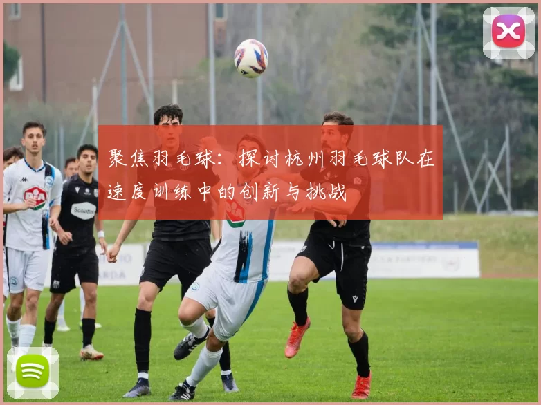 聚焦羽毛球：探讨杭州羽毛球队在速度训练中的创新与挑战