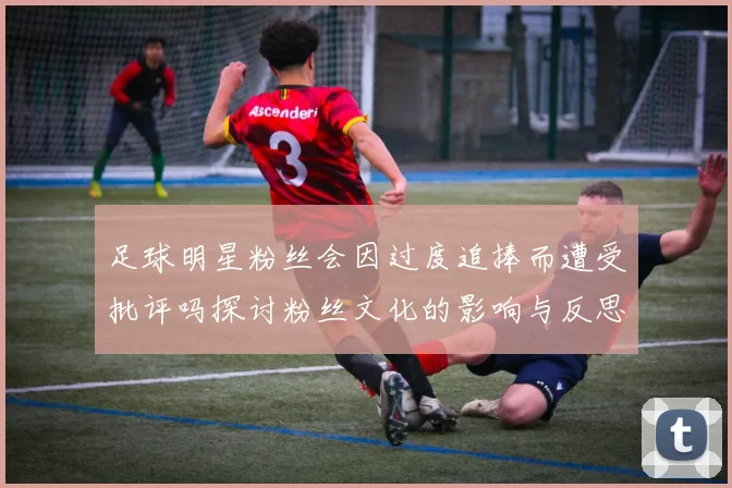 足球明星粉丝会因过度追捧而遭受批评吗探讨粉丝文化的影响与反思