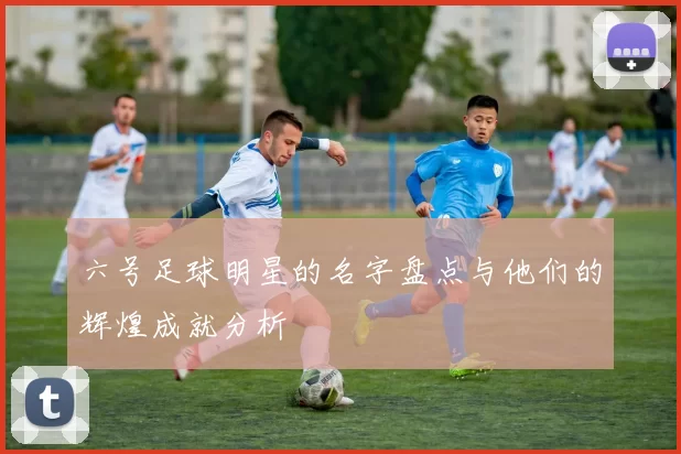 六号足球明星的名字盘点与他们的辉煌成就分析