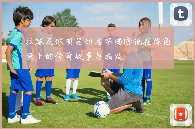 拉球足球明星的名字揭晓他在绿茵场上的传奇故事与成就