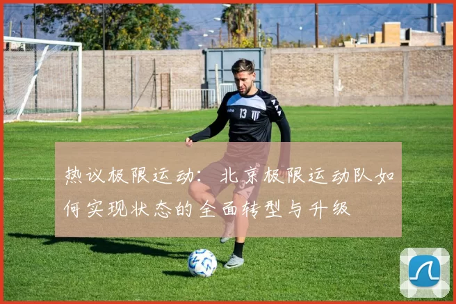 热议极限运动：北京极限运动队如何实现状态的全面转型与升级