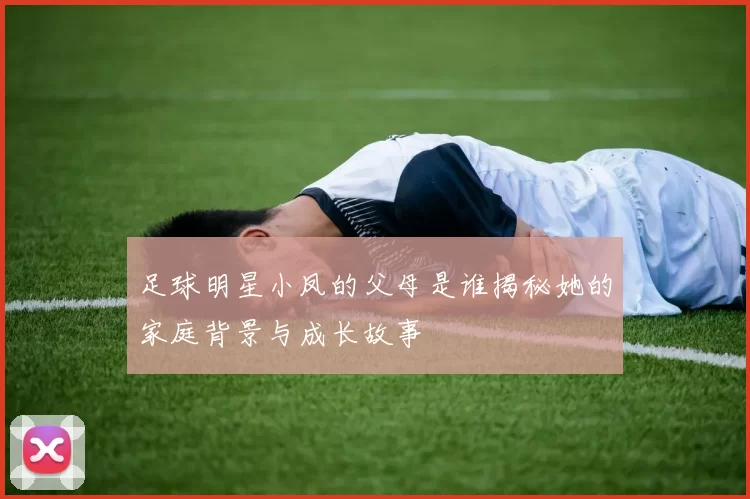 足球明星小凤的父母是谁揭秘她的家庭背景与成长故事