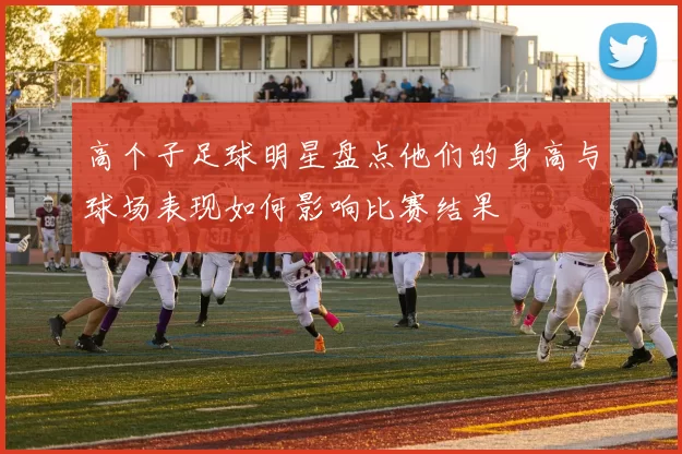 高个子足球明星盘点他们的身高与球场表现如何影响比赛结果
