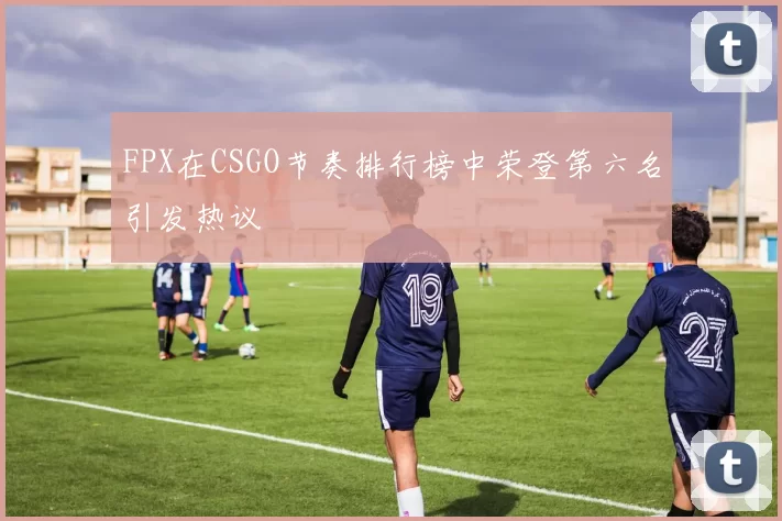 FPX在CSGO节奏排行榜中荣登第六名引发热议