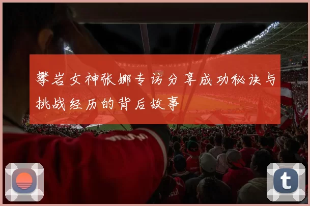 攀岩女神张娜专访分享成功秘诀与挑战经历的背后故事
