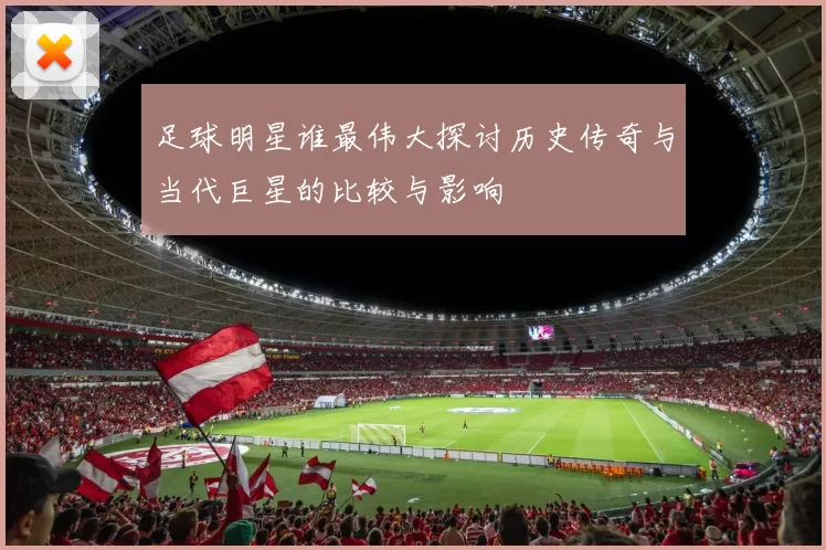 足球明星谁最伟大探讨历史传奇与当代巨星的比较与影响