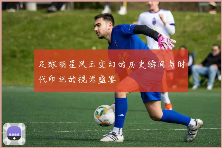 足球明星风云变幻的历史瞬间与时代印记的视觉盛宴