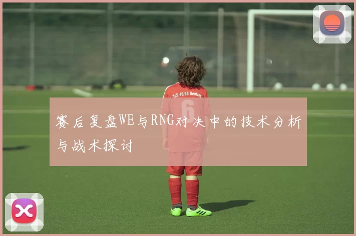 赛后复盘WE与RNG对决中的技术分析与战术探讨