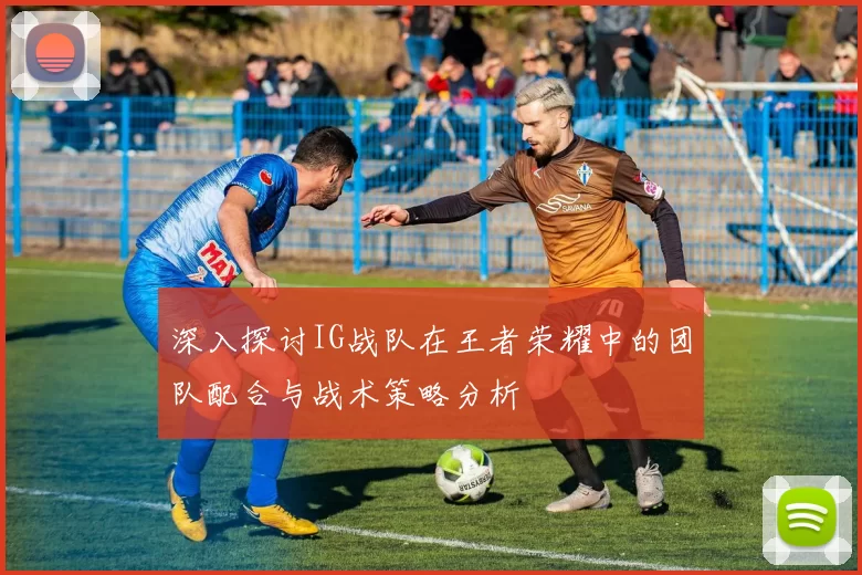 深入探讨IG战队在王者荣耀中的团队配合与战术策略分析