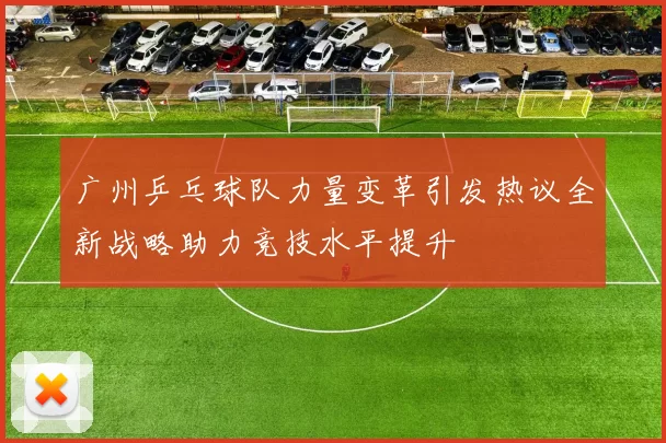 广州乒乓球队力量变革引发热议全新战略助力竞技水平提升
