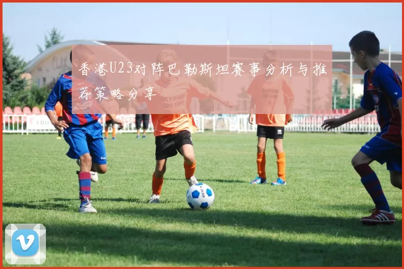 香港U23对阵巴勒斯坦赛事分析与推荐策略分享