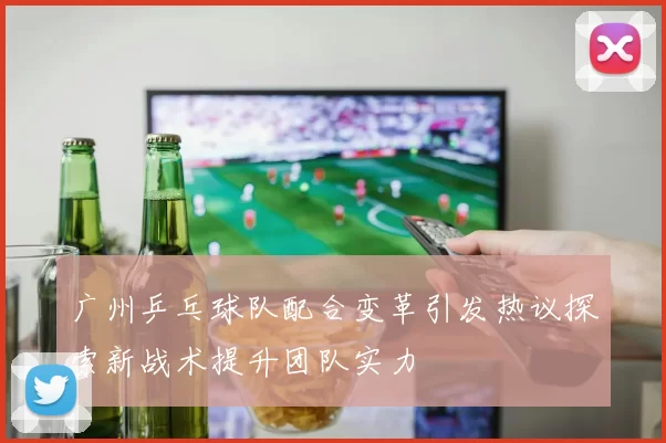 广州乒乓球队配合变革引发热议探索新战术提升团队实力
