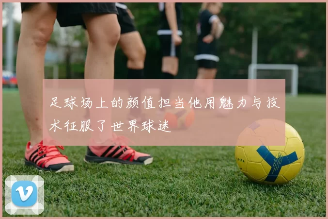 足球场上的颜值担当他用魅力与技术征服了世界球迷